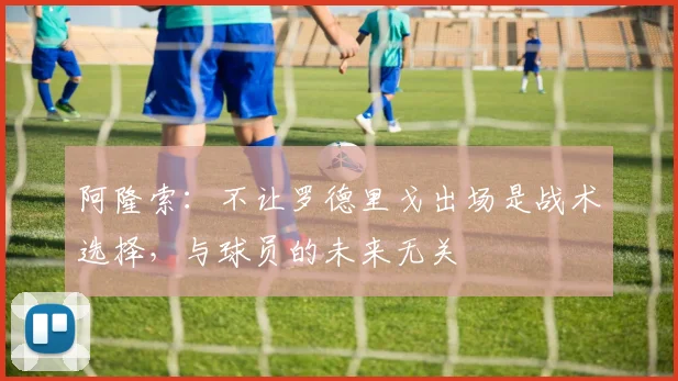 阿隆索：不让罗德里戈出场是战术选择，与球员的未来无关