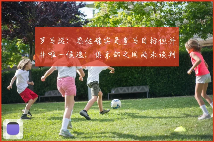 罗马诺：恩佐确实是皇马目标但并非唯一候选；俱乐部之间尚未谈判